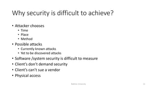 Why security is difficult to achieve?
• Attacker chooses
• Time
• Place
• Method
• Possible attacks
• Currently known attacks
• Yet to be discovered attacks
• Software /system security is difficult to measure
• Client’s don’t demand security
• Client’s can’t sue a vendor
• Physical access
Bakhtar University 12
 