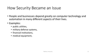How Security Became an Issue
• People and businesses depend greatly on computer technology and
automation in many different aspects of their lives.
• Examples:
• public utilities,
• military defense systems,
• financial institutions,
• medical equipment,
Bakhtar University 13
 