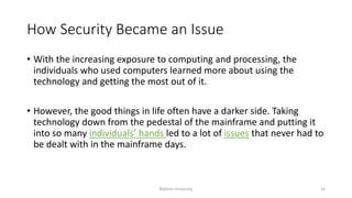 How Security Became an Issue
• With the increasing exposure to computing and processing, the
individuals who used computers learned more about using the
technology and getting the most out of it.
• However, the good things in life often have a darker side. Taking
technology down from the pedestal of the mainframe and putting it
into so many individuals’ hands led to a lot of issues that never had to
be dealt with in the mainframe days.
Bakhtar University 14
 