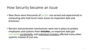 How Security became an Issue
• Now there were thousands of people not versed and experienced in
computing who had much more access to important data and
processes.
• Barriers and protection mechanisms were not in place to protect
employees and systems from mistakes, so important data got
corrupted accidentally, and individual mistakes affected many other
systems instead of just one.
Bakhtar University 15
 