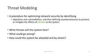 Threat Modeling
• A procedure for optimizing network security by identifying
• objectives and vulnerabilities, and then defining countermeasures to prevent,
or mitigate the effects of, threats to the system.
• What threats will the system face?
• What could go wrong?
• How could the system be attacked and by whom?
Bakhtar University 16
 