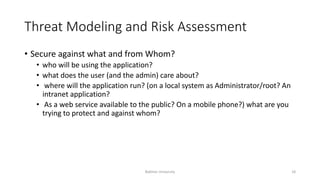 Threat Modeling and Risk Assessment
• Secure against what and from Whom?
• who will be using the application?
• what does the user (and the admin) care about?
• where will the application run? (on a local system as Administrator/root? An
intranet application?
• As a web service available to the public? On a mobile phone?) what are you
trying to protect and against whom?
Bakhtar University 18
 