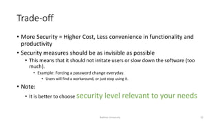 Trade-off
• More Security = Higher Cost, Less convenience in functionality and
productivity
• Security measures should be as invisible as possible
• This means that it should not irritate users or slow down the software (too
much).
• Example: Forcing a password change everyday.
• Users will find a workaround, or just stop using it.
• Note:
• It is better to choose security level relevant to your needs
Bakhtar University 22
 