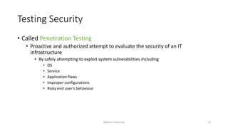 Testing Security
• Called Penetration Testing
• Proactive and authorized attempt to evaluate the security of an IT
infrastructure
• By safely attempting to exploit system vulnerabilities including
• OS
• Service
• Application flaws
• Improper configurations
• Risky end user’s behaviour
Bakhtar University 23
 