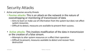 Security Attacks
• Passive attacks: This is an attack on the network in the nature of
eavesdropping or monitoring of transmission of data
– Aims to learn or make use of information from the system but does not affect
system resources.
– Difficult to detect, measures are available to prevent their success.
• Active attacks: This involves modification of the data in transmission
or the creation of a false stream.
– Attempts to alter system resources or a affect their operation
– Difficult to prevent, measures available to detect and recover from
destruction
9/24/2017 Bakhtar University 25
• Active and passive security threats
 