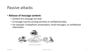 Passive attacks
• Release of message content:
• Content of a message are read.
• A message may be carrying sensitive or confidential data.
• For example: A telephone conversation, email messages, or confidential
information
9/24/2017 Bakhtar University 27
 