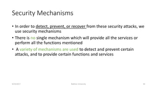 Security Mechanisms
• In order to detect, prevent, or recover from these security attacks, we
use security mechanisms
• There is no single mechanism which will provide all the services or
perform all the functions mentioned
• A variety of mechanisms are used to detect and prevent certain
attacks, and to provide certain functions and services
9/24/2017 Bakhtar University 30
 