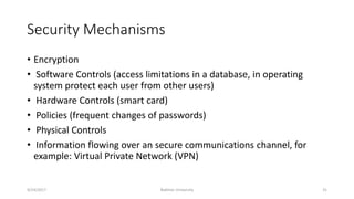 Security Mechanisms
• Encryption
• Software Controls (access limitations in a database, in operating
system protect each user from other users)
• Hardware Controls (smart card)
• Policies (frequent changes of passwords)
• Physical Controls
• Information flowing over an secure communications channel, for
example: Virtual Private Network (VPN)
9/24/2017 Bakhtar University 31
 