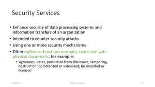 Security Services
• Enhance security of data processing systems and
information transfers of an organization
• Intended to counter security attacks
• Using one or more security mechanisms
• Often replicates functions normally associated with
physical documents, for example:
• signatures, dates, protection from disclosure, tampering,
destruction; be notarized or witnessed; be recorded or
licensed
9/24/2017 Bakhtar University 33
 