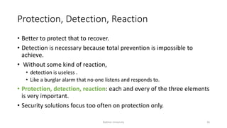 Protection, Detection, Reaction
• Better to protect that to recover.
• Detection is necessary because total prevention is impossible to
achieve.
• Without some kind of reaction,
• detection is useless .
• Like a burglar alarm that no-one listens and responds to.
• Protection, detection, reaction: each and every of the three elements
is very important.
• Security solutions focus too often on protection only.
Bakhtar University 36
 