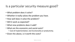 Is a particular security measure good?
• What problem does it solve?
• Whether it really solves the problem you have.
• How well does it solve the problem?
• Will it work as expected?
• What new problems does it add?
• What are the economic and social costs?
• Cost of implementation, lost functionality or productivity.
• Given the above, is it worth the costs?
Bakhtar University 37
 