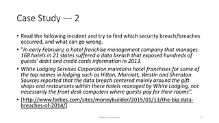 Case Study --- 2
• Read the following incident and try to find which security breach/breaches
occurred, and what can go wrong.
• "In early February, a hotel franchise management company that manages
168 hotels in 21 states suffered a data breach that exposed hundreds of
guests’ debit and credit cards information in 2013.
• White Lodging Services Corporation maintains hotel franchises for some of
the top names in lodging such as Hilton, Marriott, Westin and Sheraton.
Sources reported that the data breach centered mainly around the gift
shops and restaurants within these hotels managed by White Lodging, not
necessarily the front desk computers where guests pay for their rooms”.
• [http://www.forbes.com/sites/moneybuilder/2015/01/13/the-big-data-
breaches-of-2014/]
Bakhtar University 4
 