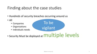 Finding about the case studies
• Hundreds of security breaches occurring around us
• All
• Companies
• Organizations
• Individuals needs
• Security Must be deployed at multiple levels
To be
vigilant
Bakhtar University 5
 