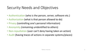 Security Needs and Objectives
• Authentication (who is the person, server, software etc.)
• Authorization (what is that person allowed to do)
• Privacy (controlling one’s personal information)
• Anonymity (remaining unidentified to others)
• Non-repudiation (user can’t deny having taken an action)
• Audit (having traces of actions in separate systems/places)
Bakhtar University 6
 