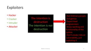Exploiters
• Hacker
• Cracker
• Intruder
• Attacker
The Intention is
destruction
The intention is not
destruction
-Not Ordinary people
-Evil-genius
-Expert level
programmers
-Know working and
functionality of the
system
-Don’t create risks or
vulnerability, just
exploiting it
Bakhtar University 9
 