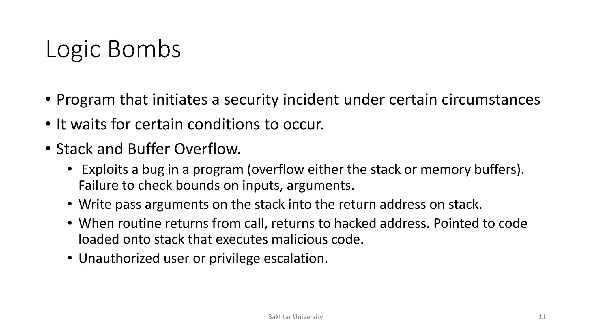Logic Bombs
• Program that initiates a security incident under certain circumstances
• It waits for certain conditions to occur.
• Stack and Buffer Overflow.
• Exploits a bug in a program (overflow either the stack or memory buffers).
Failure to check bounds on inputs, arguments.
• Write pass arguments on the stack into the return address on stack.
• When routine returns from call, returns to hacked address. Pointed to code
loaded onto stack that executes malicious code.
• Unauthorized user or privilege escalation.
Bakhtar University 11
 