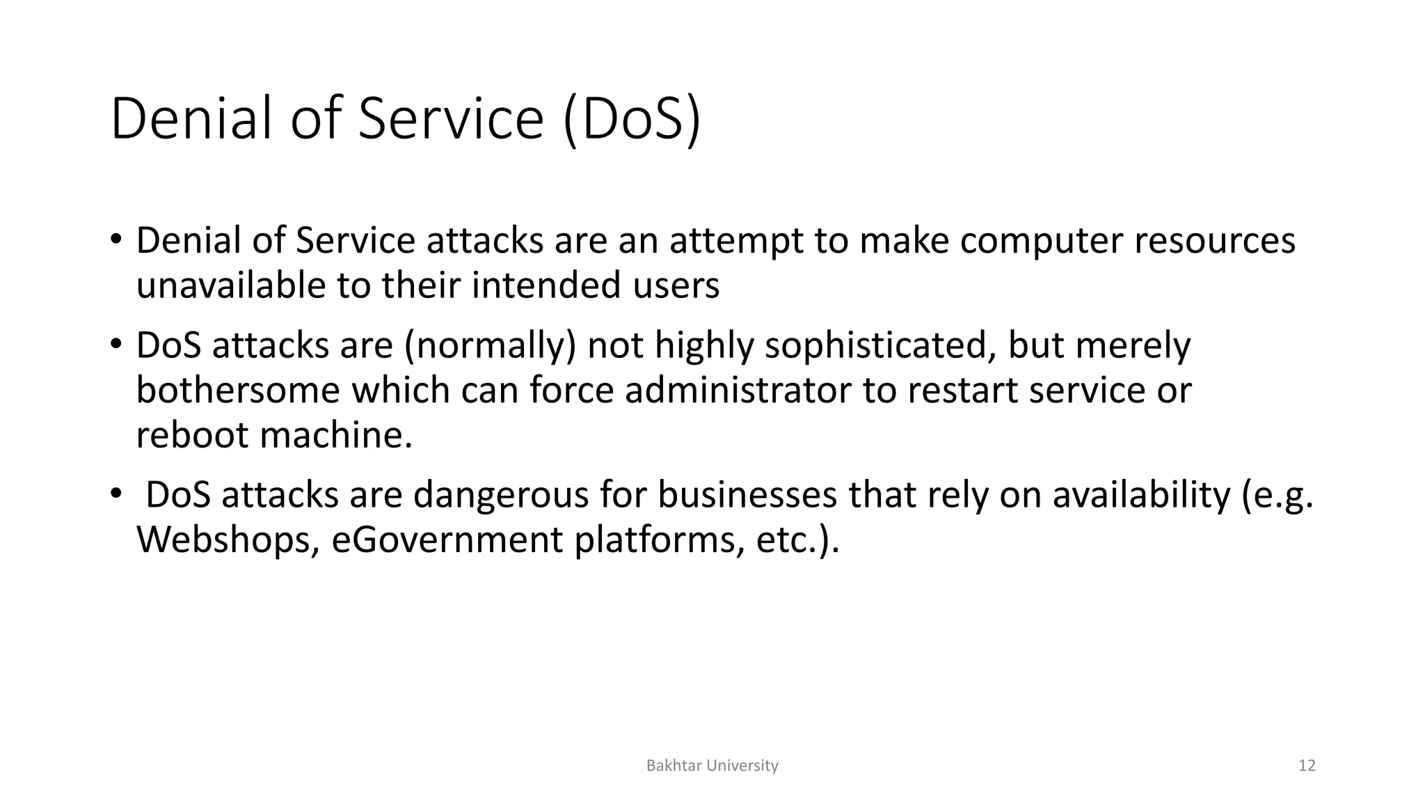 Denial of Service (DoS)
• Denial of Service attacks are an attempt to make computer resources
unavailable to their intended users
• DoS attacks are (normally) not highly sophisticated, but merely
bothersome which can force administrator to restart service or
reboot machine.
• DoS attacks are dangerous for businesses that rely on availability (e.g.
Webshops, eGovernment platforms, etc.).
Bakhtar University 12
 