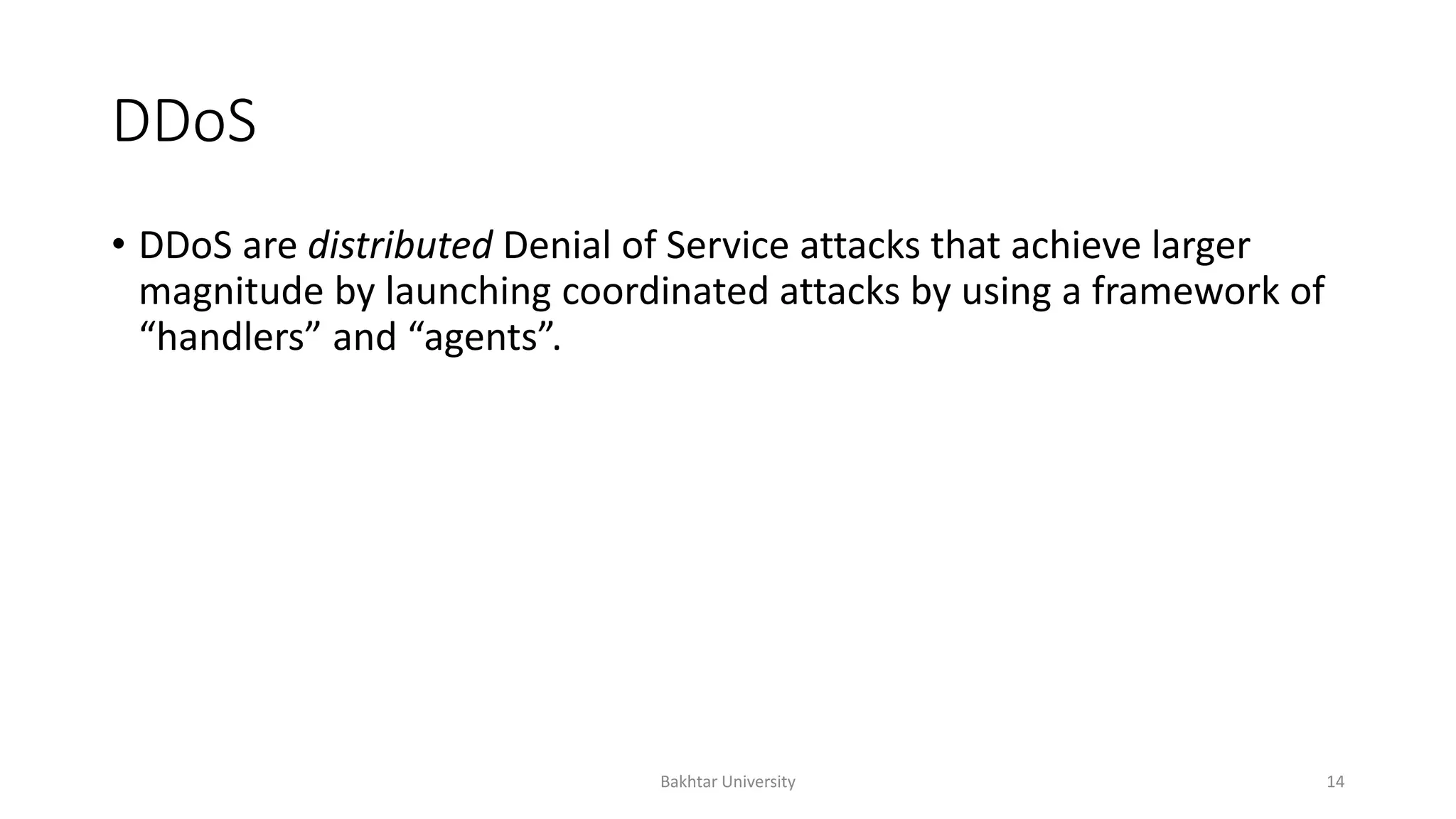 DDoS
• DDoS are distributed Denial of Service attacks that achieve larger
magnitude by launching coordinated attacks by using a framework of
“handlers” and “agents”.
Bakhtar University 14
 