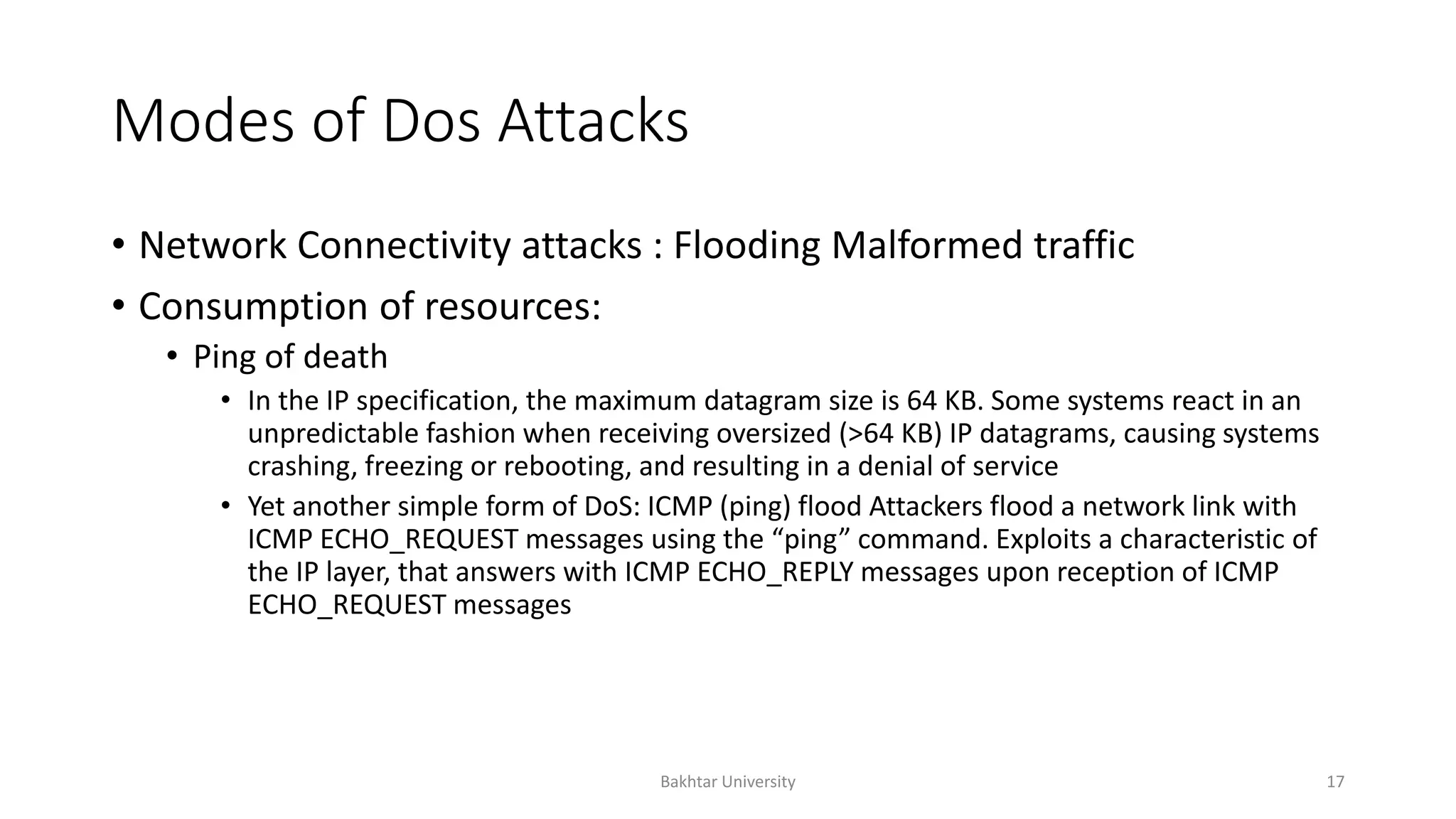 Modes of Dos Attacks
• Network Connectivity attacks : Flooding Malformed traffic
• Consumption of resources:
• Ping of death
• In the IP specification, the maximum datagram size is 64 KB. Some systems react in an
unpredictable fashion when receiving oversized (>64 KB) IP datagrams, causing systems
crashing, freezing or rebooting, and resulting in a denial of service
• Yet another simple form of DoS: ICMP (ping) flood Attackers flood a network link with
ICMP ECHO_REQUEST messages using the “ping” command. Exploits a characteristic of
the IP layer, that answers with ICMP ECHO_REPLY messages upon reception of ICMP
ECHO_REQUEST messages
Bakhtar University 17
 