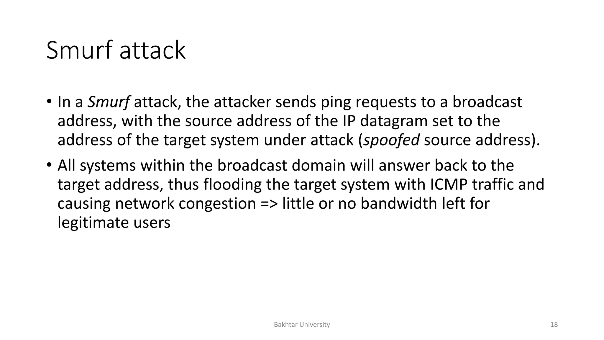 Smurf attack
• In a Smurf attack, the attacker sends ping requests to a broadcast
address, with the source address of the IP datagram set to the
address of the target system under attack (spoofed source address).
• All systems within the broadcast domain will answer back to the
target address, thus flooding the target system with ICMP traffic and
causing network congestion => little or no bandwidth left for
legitimate users
Bakhtar University 18
 