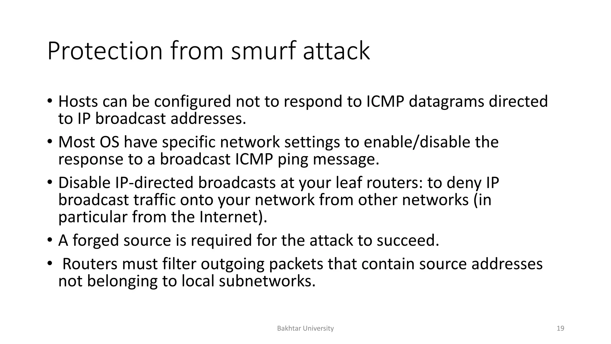 Protection from smurf attack
• Hosts can be configured not to respond to ICMP datagrams directed
to IP broadcast addresses.
• Most OS have specific network settings to enable/disable the
response to a broadcast ICMP ping message.
• Disable IP-directed broadcasts at your leaf routers: to deny IP
broadcast traffic onto your network from other networks (in
particular from the Internet).
• A forged source is required for the attack to succeed.
• Routers must filter outgoing packets that contain source addresses
not belonging to local subnetworks.
Bakhtar University 19
 