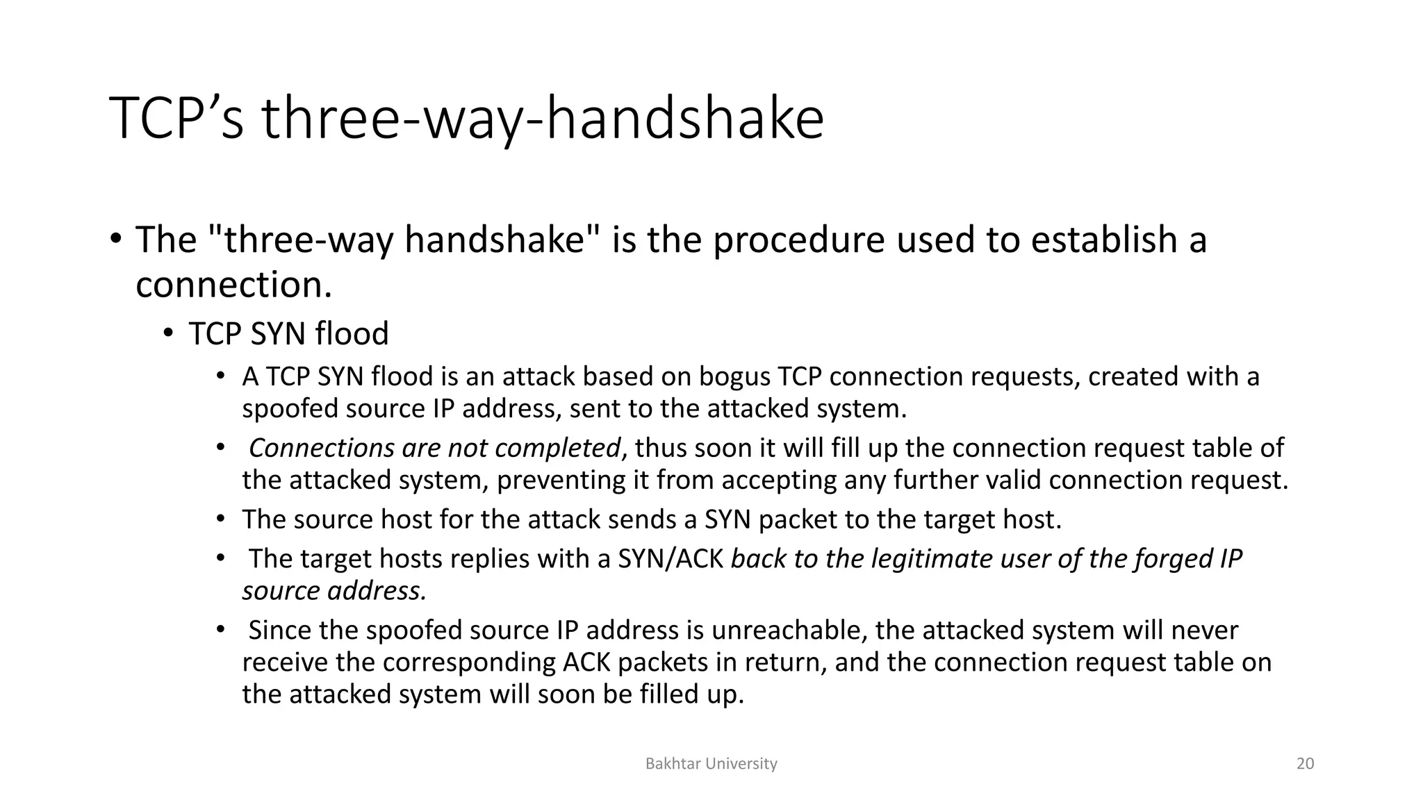 TCP’s three-way-handshake
• The "three-way handshake" is the procedure used to establish a
connection.
• TCP SYN flood
• A TCP SYN flood is an attack based on bogus TCP connection requests, created with a
spoofed source IP address, sent to the attacked system.
• Connections are not completed, thus soon it will fill up the connection request table of
the attacked system, preventing it from accepting any further valid connection request.
• The source host for the attack sends a SYN packet to the target host.
• The target hosts replies with a SYN/ACK back to the legitimate user of the forged IP
source address.
• Since the spoofed source IP address is unreachable, the attacked system will never
receive the corresponding ACK packets in return, and the connection request table on
the attacked system will soon be filled up.
Bakhtar University 20
 