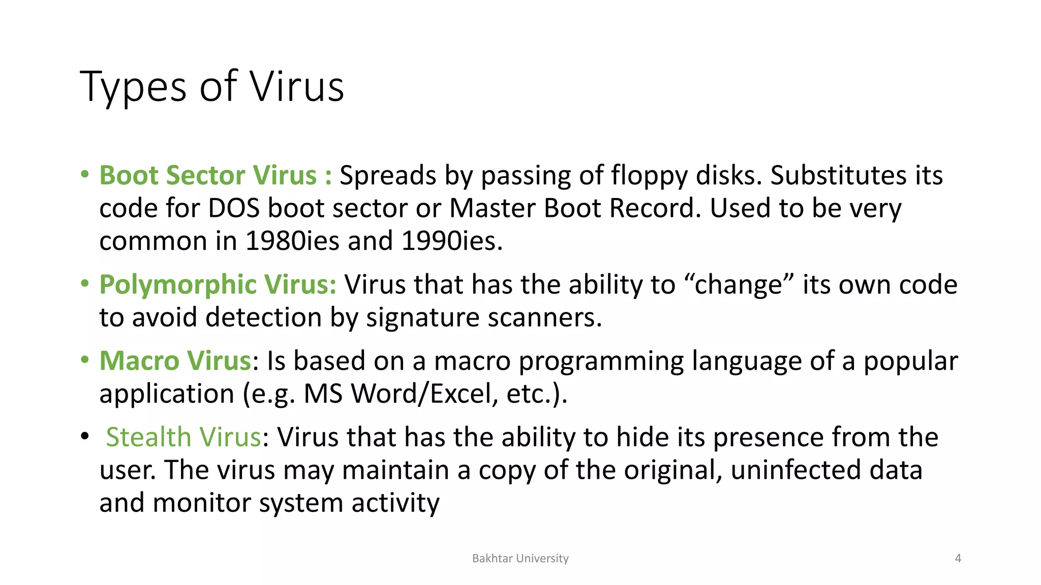 Types of Virus
• Boot Sector Virus : Spreads by passing of floppy disks. Substitutes its
code for DOS boot sector or Master Boot Record. Used to be very
common in 1980ies and 1990ies.
• Polymorphic Virus: Virus that has the ability to “change” its own code
to avoid detection by signature scanners.
• Macro Virus: Is based on a macro programming language of a popular
application (e.g. MS Word/Excel, etc.).
• Stealth Virus: Virus that has the ability to hide its presence from the
user. The virus may maintain a copy of the original, uninfected data
and monitor system activity
Bakhtar University 4
 