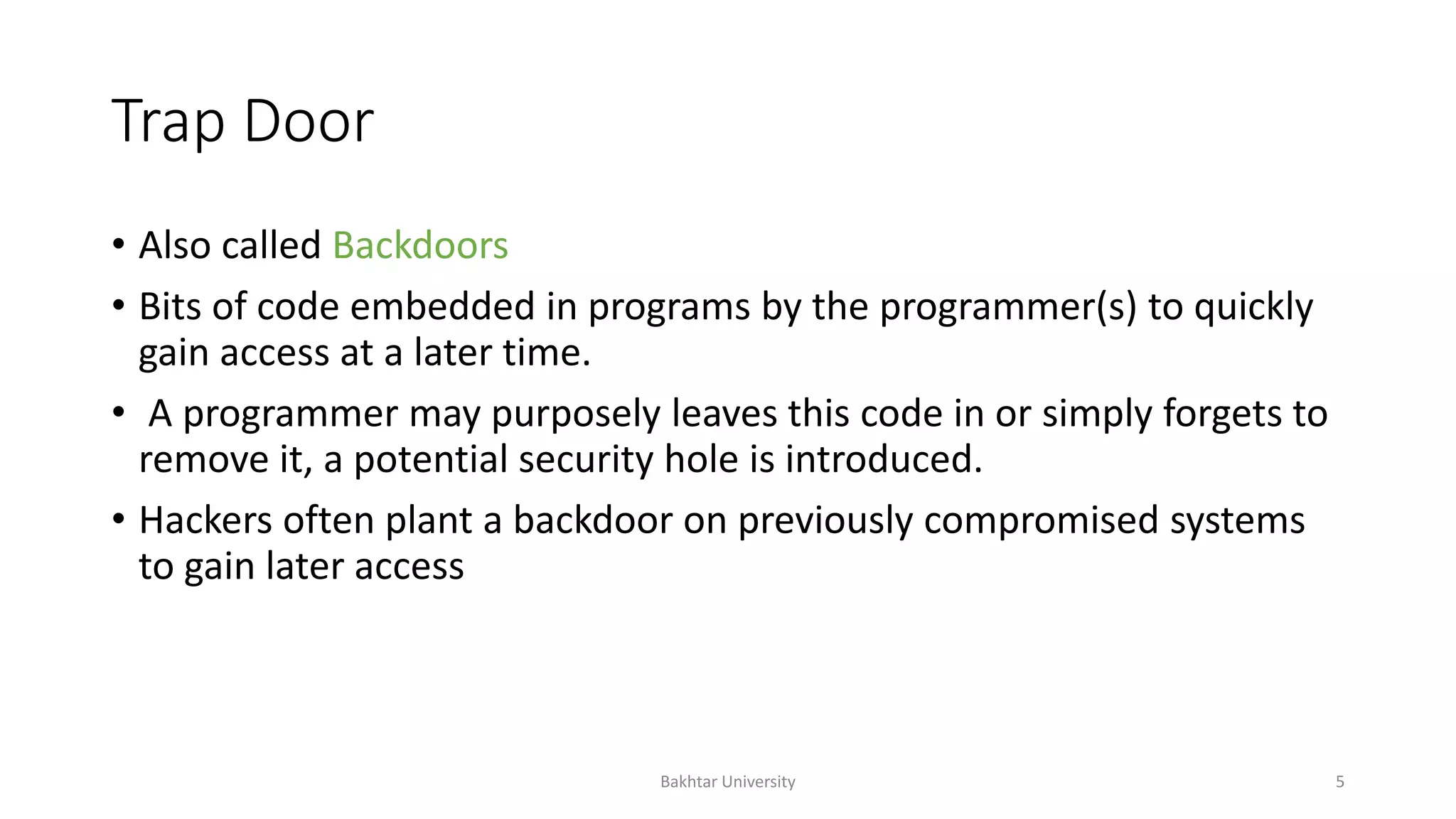 Trap Door
• Also called Backdoors
• Bits of code embedded in programs by the programmer(s) to quickly
gain access at a later time.
• A programmer may purposely leaves this code in or simply forgets to
remove it, a potential security hole is introduced.
• Hackers often plant a backdoor on previously compromised systems
to gain later access
Bakhtar University 5
 