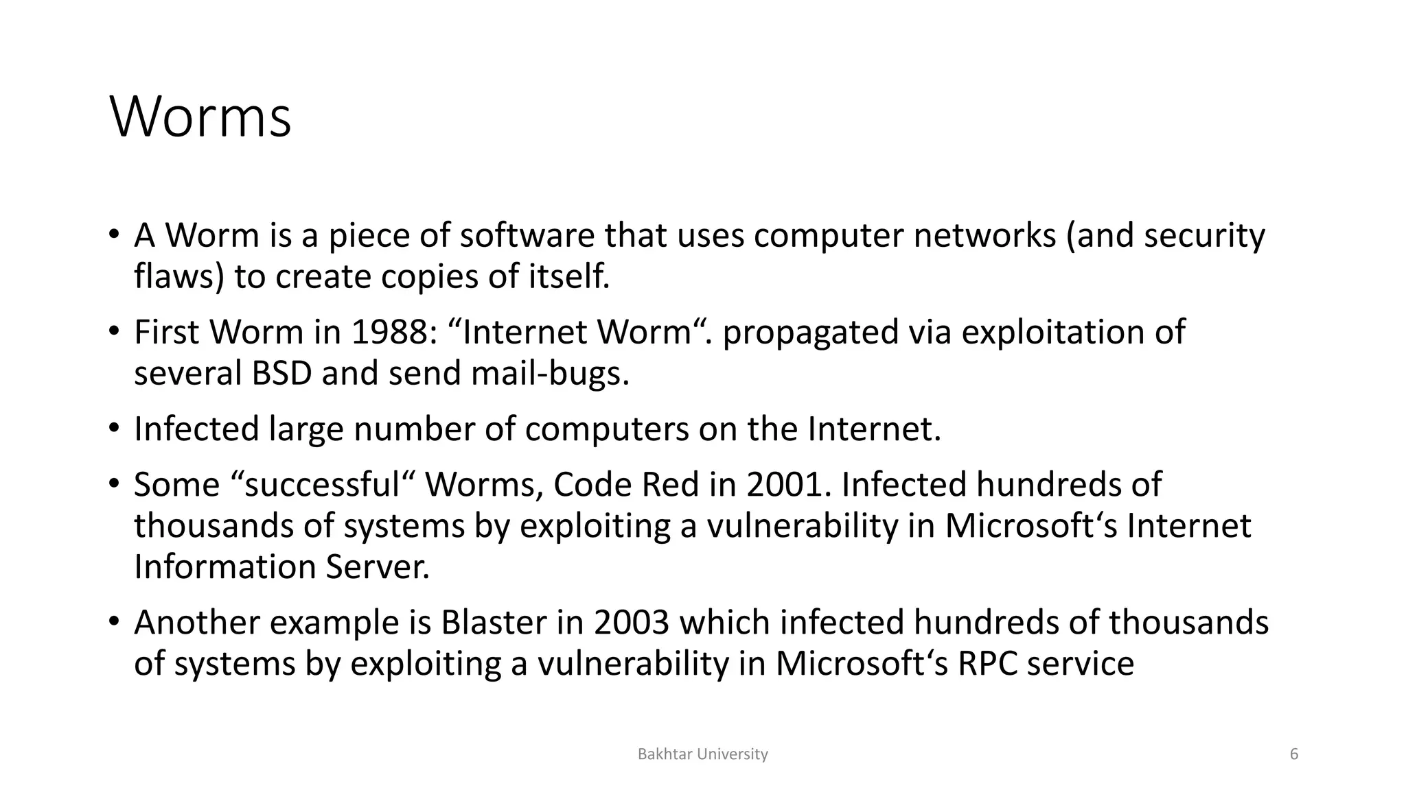 Worms
• A Worm is a piece of software that uses computer networks (and security
flaws) to create copies of itself.
• First Worm in 1988: “Internet Worm“. propagated via exploitation of
several BSD and send mail-bugs.
• Infected large number of computers on the Internet.
• Some “successful“ Worms, Code Red in 2001. Infected hundreds of
thousands of systems by exploiting a vulnerability in Microsoft‘s Internet
Information Server.
• Another example is Blaster in 2003 which infected hundreds of thousands
of systems by exploiting a vulnerability in Microsoft‘s RPC service
Bakhtar University 6
 