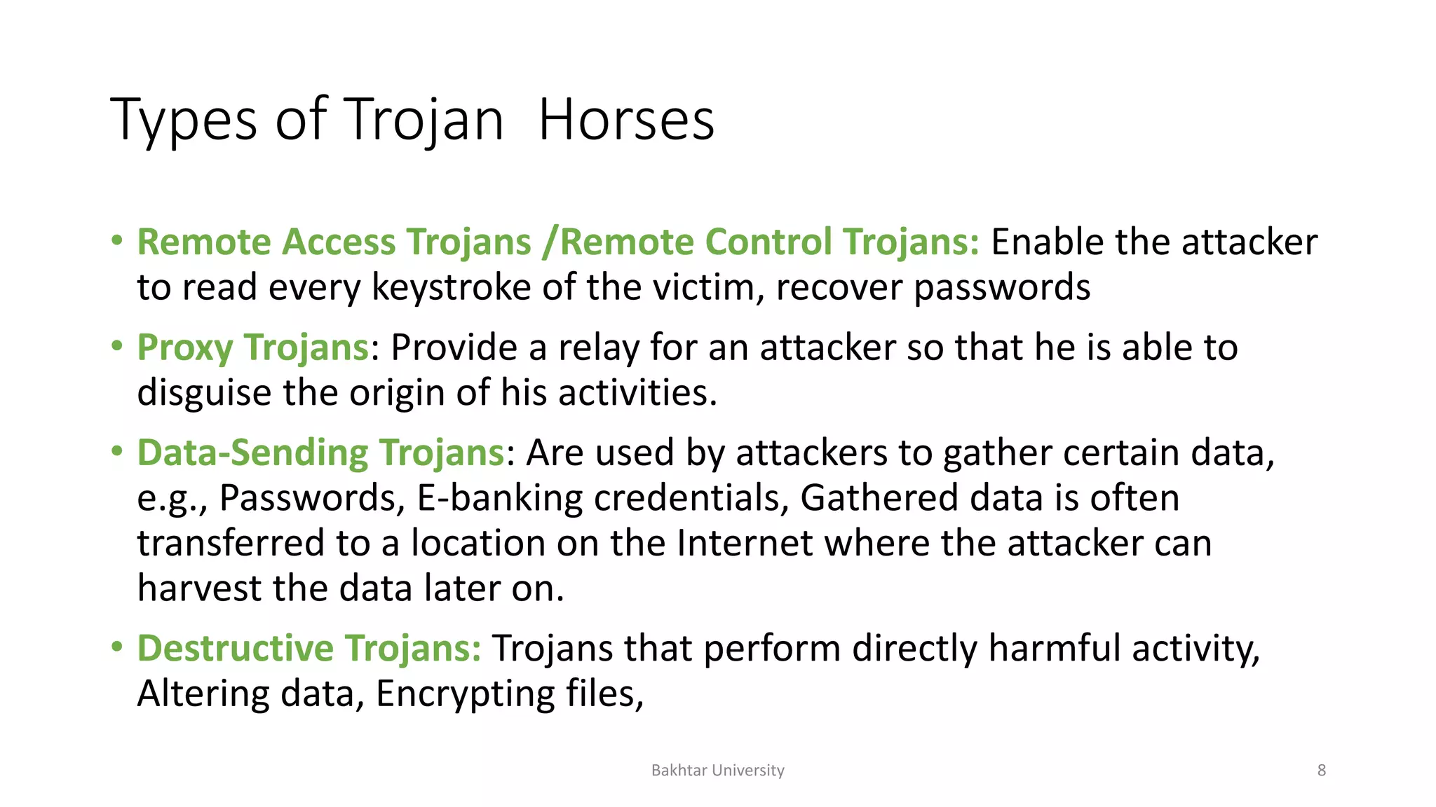 Types of Trojan Horses
• Remote Access Trojans /Remote Control Trojans: Enable the attacker
to read every keystroke of the victim, recover passwords
• Proxy Trojans: Provide a relay for an attacker so that he is able to
disguise the origin of his activities.
• Data-Sending Trojans: Are used by attackers to gather certain data,
e.g., Passwords, E-banking credentials, Gathered data is often
transferred to a location on the Internet where the attacker can
harvest the data later on.
• Destructive Trojans: Trojans that perform directly harmful activity,
Altering data, Encrypting files,
Bakhtar University 8
 