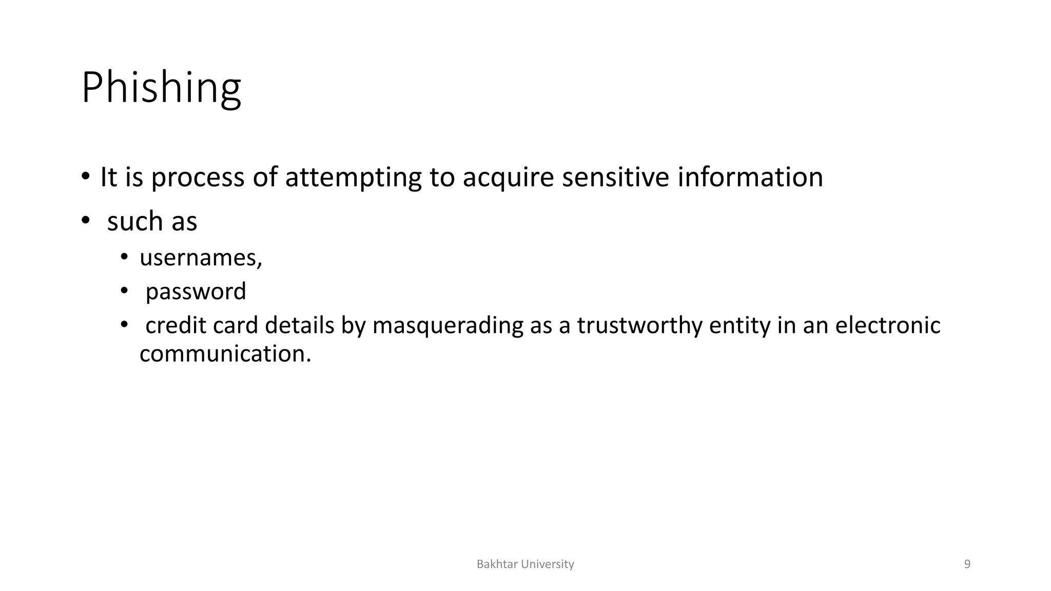 Phishing
• It is process of attempting to acquire sensitive information
• such as
• usernames,
• password
• credit card details by masquerading as a trustworthy entity in an electronic
communication.
Bakhtar University 9
 