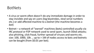 BotNets
• A virus or worm often doesn’t do any immediate damage in order to
stay invisible and spy on users (log keystrokes, steal serial numbers
etc.) or add affected machine to a botnet (the machine becomes a
bot)
• Botnet – a network of “owned” machines (bots) controlled usually via
IRC protocol or P2P network used to send spam, launch DDoS attacks;
also phishing, click fraud, further spread of viruses and worms etc.
size: 100, 1000, 10k … up to > 1M of nodes access to bots and botnets
can be bought (from $0.01 per bot).
Bakhtar University 10
 