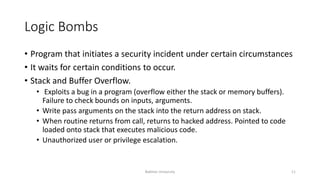 Logic Bombs
• Program that initiates a security incident under certain circumstances
• It waits for certain conditions to occur.
• Stack and Buffer Overflow.
• Exploits a bug in a program (overflow either the stack or memory buffers).
Failure to check bounds on inputs, arguments.
• Write pass arguments on the stack into the return address on stack.
• When routine returns from call, returns to hacked address. Pointed to code
loaded onto stack that executes malicious code.
• Unauthorized user or privilege escalation.
Bakhtar University 11
 