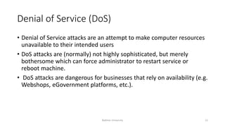 Denial of Service (DoS)
• Denial of Service attacks are an attempt to make computer resources
unavailable to their intended users
• DoS attacks are (normally) not highly sophisticated, but merely
bothersome which can force administrator to restart service or
reboot machine.
• DoS attacks are dangerous for businesses that rely on availability (e.g.
Webshops, eGovernment platforms, etc.).
Bakhtar University 12
 