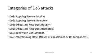 Categories of DoS attacks
• DoS: Stopping Service (locally)
• DoS: Stopping Service (Remotely)
• DoS: Exhausting Resources (locally)
• DoS: Exhausting Resources (Remotely)
• DoS: Bandwidth Consumption
• DoS: Programming Flaws (failure of applications or OS components)
Bakhtar University 13
 