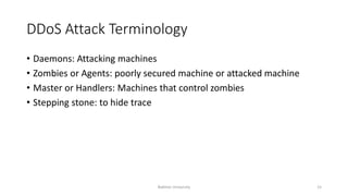 DDoS Attack Terminology
• Daemons: Attacking machines
• Zombies or Agents: poorly secured machine or attacked machine
• Master or Handlers: Machines that control zombies
• Stepping stone: to hide trace
Bakhtar University 15
 