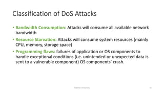 Classification of DoS Attacks
• Bandwidth Consumption: Attacks will consume all available network
bandwidth
• Resource Starvation: Attacks will consume system resources (mainly
CPU, memory, storage space)
• Programming flaws: failures of application or OS components to
handle exceptional conditions (i.e. unintended or unexpected data is
sent to a vulnerable component) OS components’ crash.
Bakhtar University 16
 