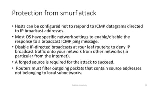 Protection from smurf attack
• Hosts can be configured not to respond to ICMP datagrams directed
to IP broadcast addresses.
• Most OS have specific network settings to enable/disable the
response to a broadcast ICMP ping message.
• Disable IP-directed broadcasts at your leaf routers: to deny IP
broadcast traffic onto your network from other networks (in
particular from the Internet).
• A forged source is required for the attack to succeed.
• Routers must filter outgoing packets that contain source addresses
not belonging to local subnetworks.
Bakhtar University 19
 
