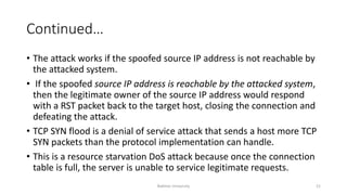 Continued…
• The attack works if the spoofed source IP address is not reachable by
the attacked system.
• If the spoofed source IP address is reachable by the attacked system,
then the legitimate owner of the source IP address would respond
with a RST packet back to the target host, closing the connection and
defeating the attack.
• TCP SYN flood is a denial of service attack that sends a host more TCP
SYN packets than the protocol implementation can handle.
• This is a resource starvation DoS attack because once the connection
table is full, the server is unable to service legitimate requests.
Bakhtar University 21
 