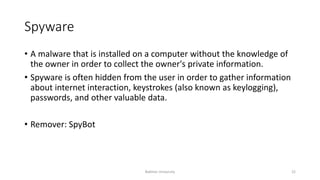 Spyware
• A malware that is installed on a computer without the knowledge of
the owner in order to collect the owner's private information.
• Spyware is often hidden from the user in order to gather information
about internet interaction, keystrokes (also known as keylogging),
passwords, and other valuable data.
• Remover: SpyBot
Bakhtar University 22
 