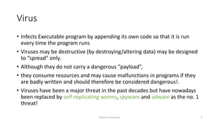 Virus
• Infects Executable program by appending its own code so that it is run
every time the program runs
• Viruses may be destructive (by destroying/altering data) may be designed
to “spread” only.
• Although they do not carry a dangerous “payload”,
• they consume resources and may cause malfunctions in programs if they
are badly written and should therefore be considered dangerous!.
• Viruses have been a major threat in the past decades but have nowadays
been replaced by self-replicating worms, spyware and adware as the no. 1
threat!
Bakhtar University 3
 