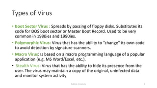 Types of Virus
• Boot Sector Virus : Spreads by passing of floppy disks. Substitutes its
code for DOS boot sector or Master Boot Record. Used to be very
common in 1980ies and 1990ies.
• Polymorphic Virus: Virus that has the ability to “change” its own code
to avoid detection by signature scanners.
• Macro Virus: Is based on a macro programming language of a popular
application (e.g. MS Word/Excel, etc.).
• Stealth Virus: Virus that has the ability to hide its presence from the
user. The virus may maintain a copy of the original, uninfected data
and monitor system activity
Bakhtar University 4
 