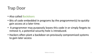 Trap Door
• Also called Backdoors
• Bits of code embedded in programs by the programmer(s) to quickly
gain access at a later time.
• A programmer may purposely leaves this code in or simply forgets to
remove it, a potential security hole is introduced.
• Hackers often plant a backdoor on previously compromised systems
to gain later access
Bakhtar University 5
 