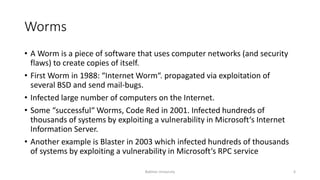 Worms
• A Worm is a piece of software that uses computer networks (and security
flaws) to create copies of itself.
• First Worm in 1988: “Internet Worm“. propagated via exploitation of
several BSD and send mail-bugs.
• Infected large number of computers on the Internet.
• Some “successful“ Worms, Code Red in 2001. Infected hundreds of
thousands of systems by exploiting a vulnerability in Microsoft‘s Internet
Information Server.
• Another example is Blaster in 2003 which infected hundreds of thousands
of systems by exploiting a vulnerability in Microsoft‘s RPC service
Bakhtar University 6
 