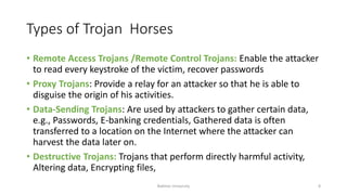 Types of Trojan Horses
• Remote Access Trojans /Remote Control Trojans: Enable the attacker
to read every keystroke of the victim, recover passwords
• Proxy Trojans: Provide a relay for an attacker so that he is able to
disguise the origin of his activities.
• Data-Sending Trojans: Are used by attackers to gather certain data,
e.g., Passwords, E-banking credentials, Gathered data is often
transferred to a location on the Internet where the attacker can
harvest the data later on.
• Destructive Trojans: Trojans that perform directly harmful activity,
Altering data, Encrypting files,
Bakhtar University 8
 