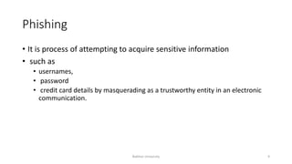 Phishing
• It is process of attempting to acquire sensitive information
• such as
• usernames,
• password
• credit card details by masquerading as a trustworthy entity in an electronic
communication.
Bakhtar University 9
 