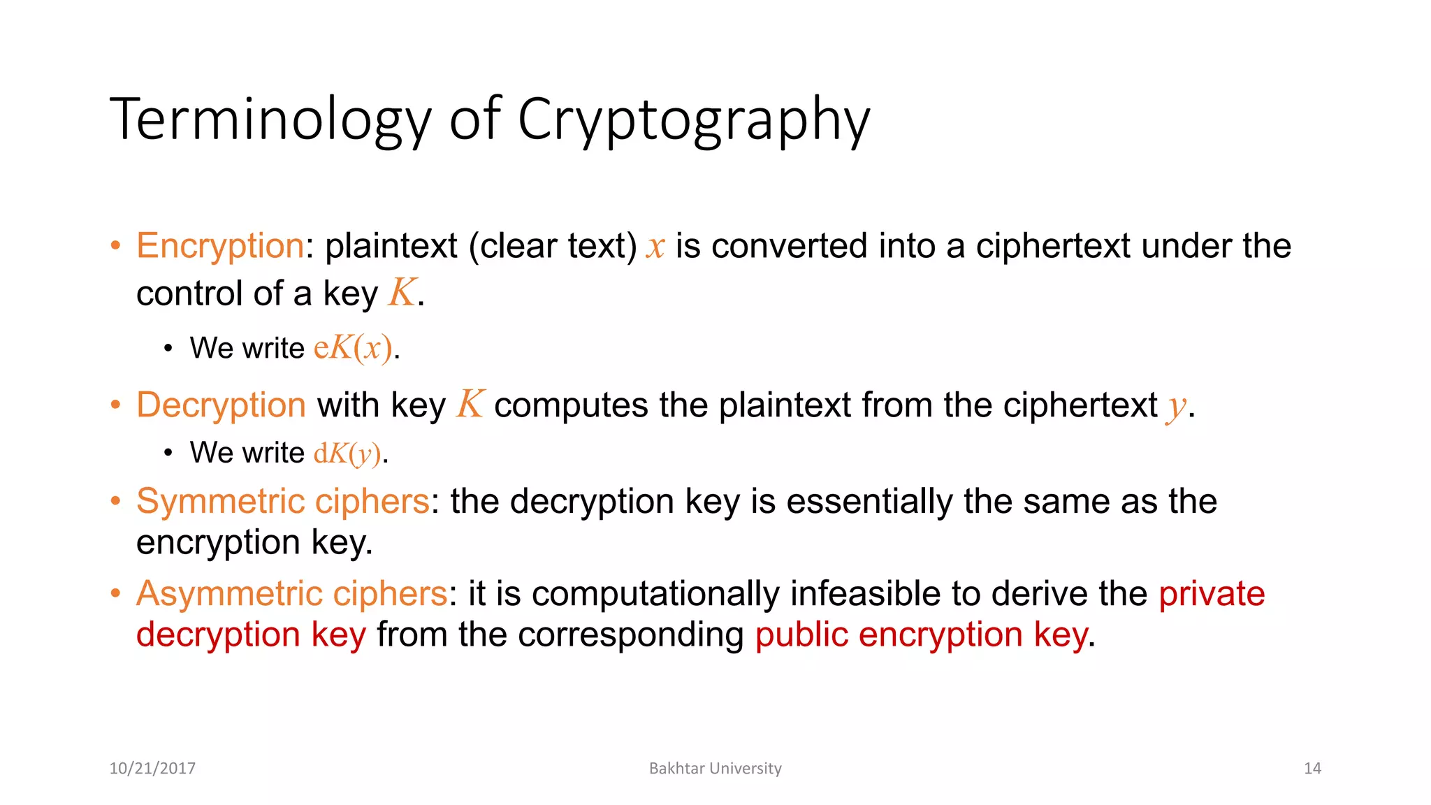 Terminology of Cryptography
• Encryption: plaintext (clear text) x is converted into a ciphertext under the
control of a key K.
• We write eK(x).
• Decryption with key K computes the plaintext from the ciphertext y.
• We write dK(y).
• Symmetric ciphers: the decryption key is essentially the same as the
encryption key.
• Asymmetric ciphers: it is computationally infeasible to derive the private
decryption key from the corresponding public encryption key.
10/21/2017 Bakhtar University 14
 