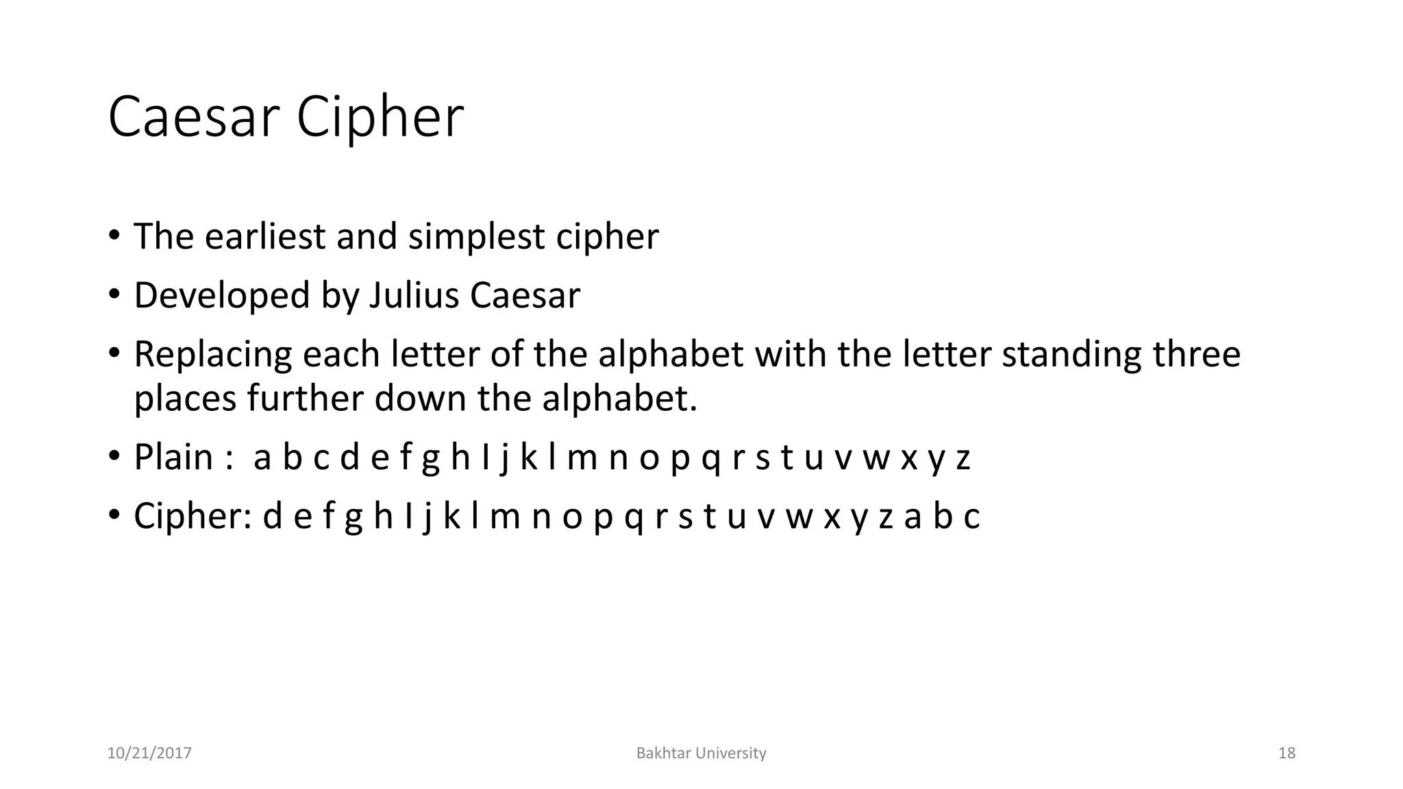 Caesar Cipher
• The earliest and simplest cipher
• Developed by Julius Caesar
• Replacing each letter of the alphabet with the letter standing three
places further down the alphabet.
• Plain : a b c d e f g h I j k l m n o p q r s t u v w x y z
• Cipher: d e f g h I j k l m n o p q r s t u v w x y z a b c
10/21/2017 Bakhtar University 18
 