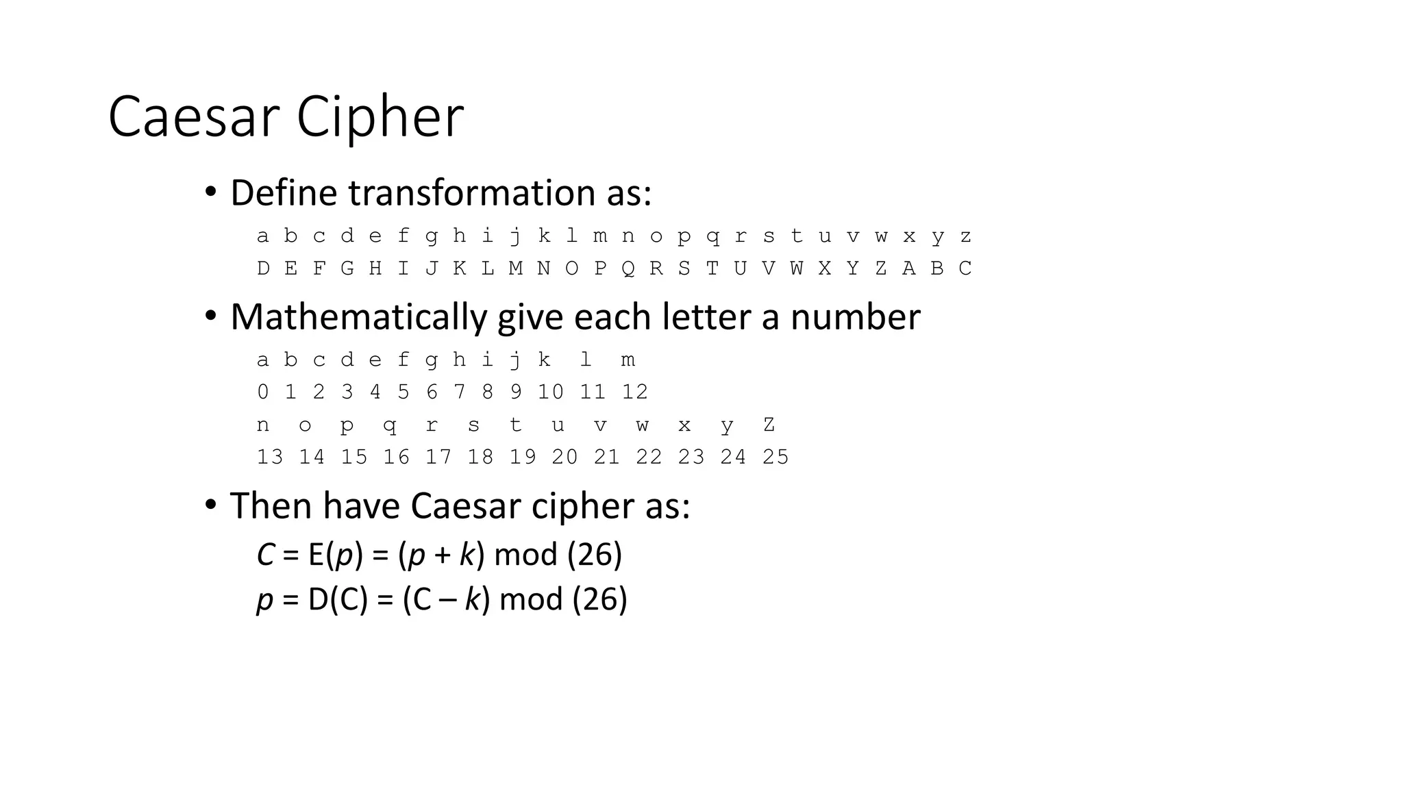Caesar Cipher
• Define transformation as:
a b c d e f g h i j k l m n o p q r s t u v w x y z
D E F G H I J K L M N O P Q R S T U V W X Y Z A B C
• Mathematically give each letter a number
a b c d e f g h i j k l m
0 1 2 3 4 5 6 7 8 9 10 11 12
n o p q r s t u v w x y Z
13 14 15 16 17 18 19 20 21 22 23 24 25
• Then have Caesar cipher as:
C = E(p) = (p + k) mod (26)
p = D(C) = (C – k) mod (26)
 
