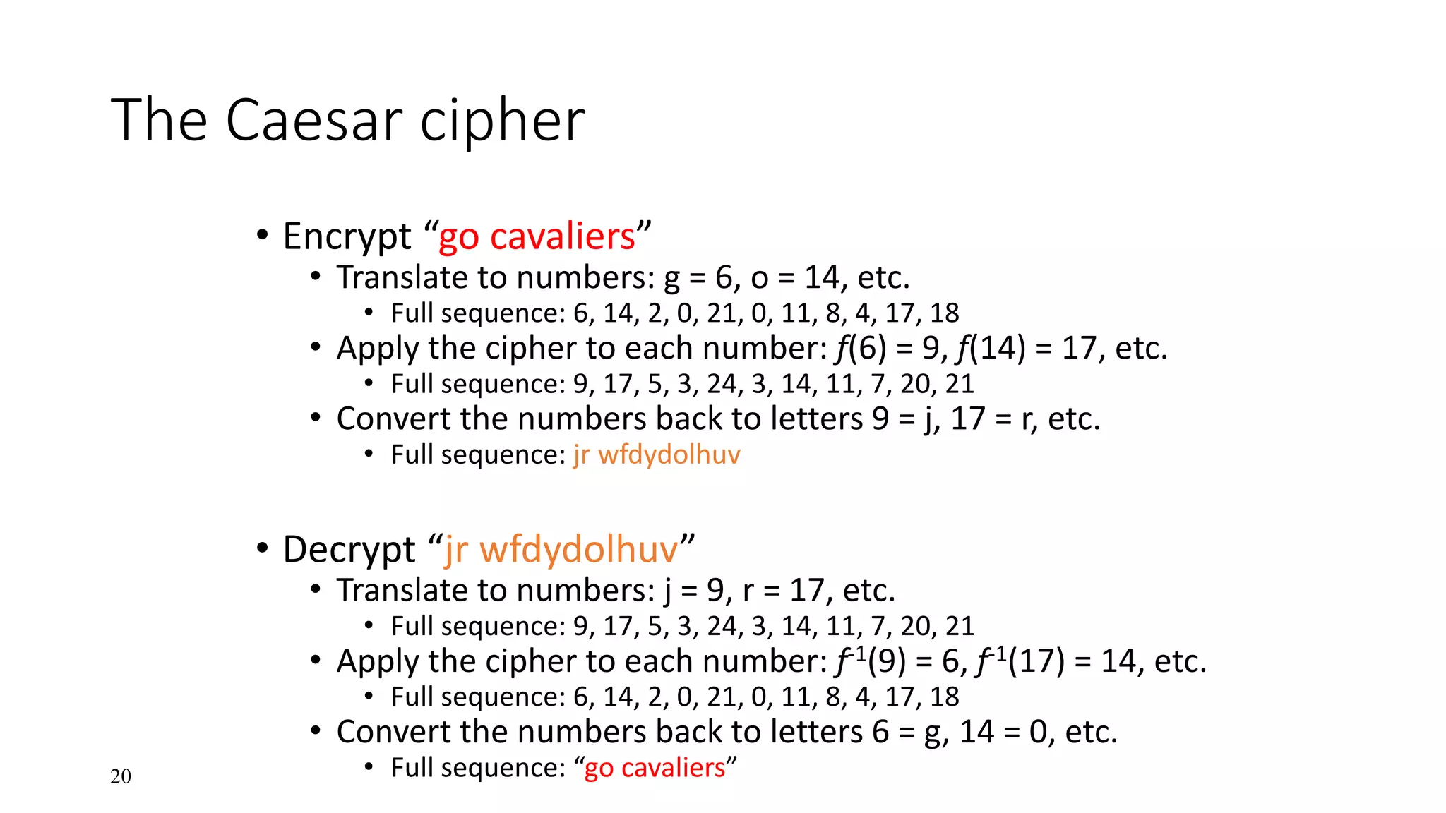 20
The Caesar cipher
• Encrypt “go cavaliers”
• Translate to numbers: g = 6, o = 14, etc.
• Full sequence: 6, 14, 2, 0, 21, 0, 11, 8, 4, 17, 18
• Apply the cipher to each number: f(6) = 9, f(14) = 17, etc.
• Full sequence: 9, 17, 5, 3, 24, 3, 14, 11, 7, 20, 21
• Convert the numbers back to letters 9 = j, 17 = r, etc.
• Full sequence: jr wfdydolhuv
• Decrypt “jr wfdydolhuv”
• Translate to numbers: j = 9, r = 17, etc.
• Full sequence: 9, 17, 5, 3, 24, 3, 14, 11, 7, 20, 21
• Apply the cipher to each number: f-1(9) = 6, f-1(17) = 14, etc.
• Full sequence: 6, 14, 2, 0, 21, 0, 11, 8, 4, 17, 18
• Convert the numbers back to letters 6 = g, 14 = 0, etc.
• Full sequence: “go cavaliers”
 